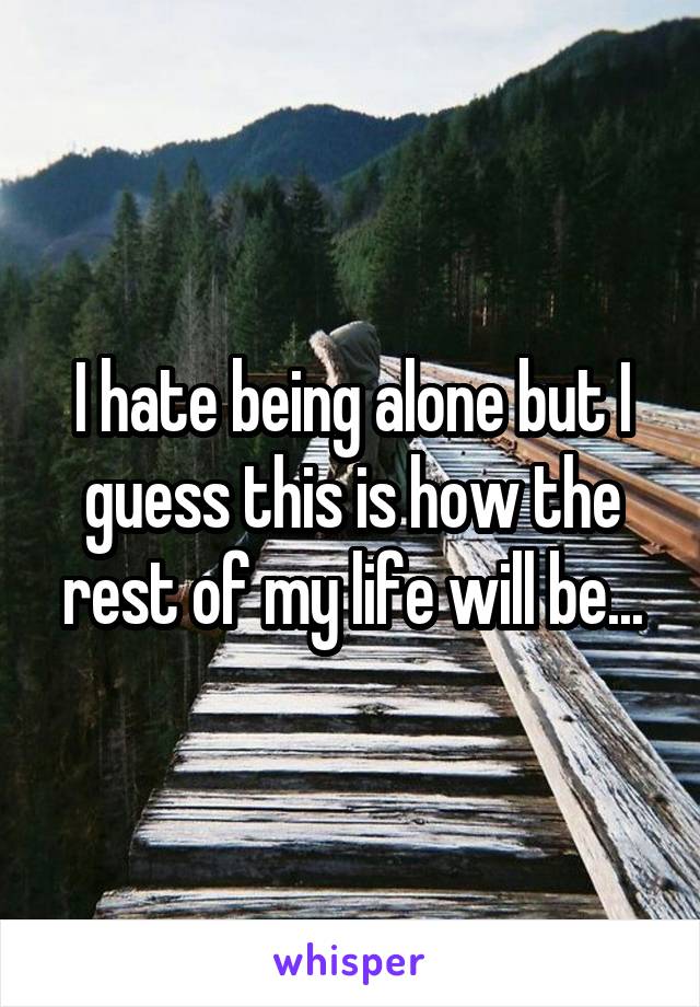 I hate being alone but I guess this is how the rest of my life will be...