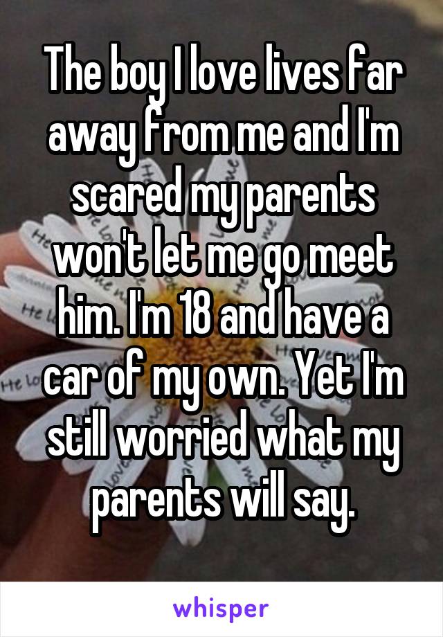 The boy I love lives far away from me and I'm scared my parents won't let me go meet him. I'm 18 and have a car of my own. Yet I'm still worried what my parents will say.
