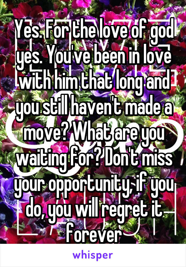 Yes. For the love of god yes. You've been in love with him that long and you still haven't made a move? What are you waiting for? Don't miss your opportunity, if you do, you will regret it forever