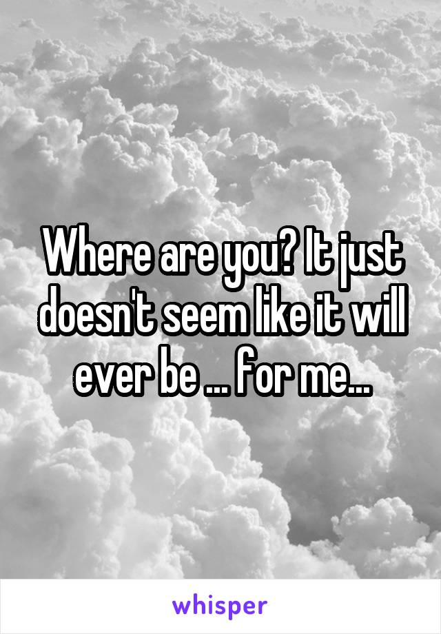 Where are you? It just doesn't seem like it will ever be ... for me...