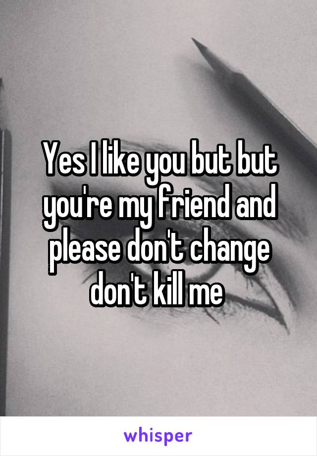 Yes I like you but but you're my friend and please don't change don't kill me 