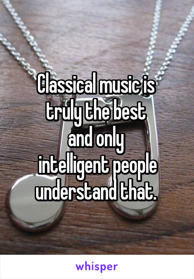 Classical music is 
truly the best 
and only 
intelligent people understand that. 