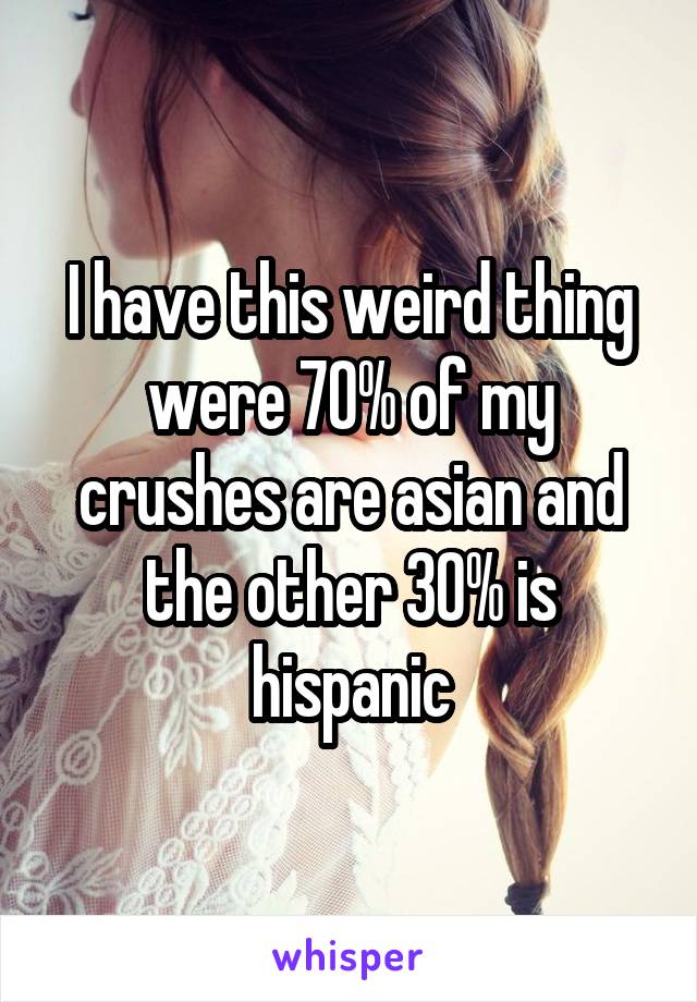 I have this weird thing were 70% of my crushes are asian and the other 30% is hispanic