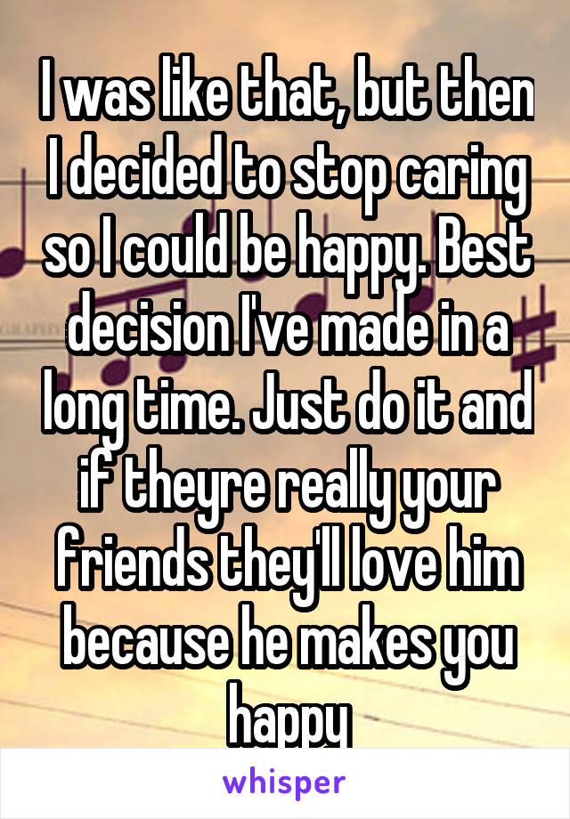 I was like that, but then I decided to stop caring so I could be happy. Best decision I've made in a long time. Just do it and if theyre really your friends they'll love him because he makes you happy