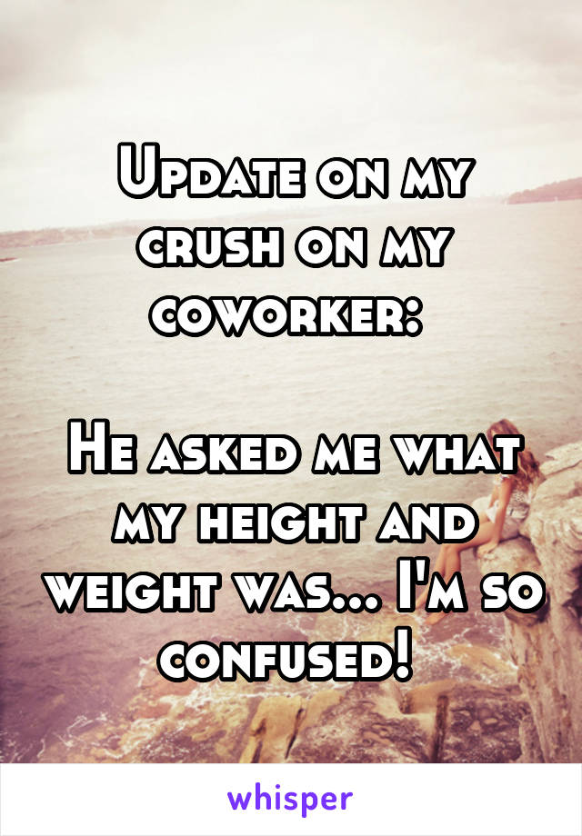 Update on my crush on my coworker: 

He asked me what my height and weight was... I'm so confused! 