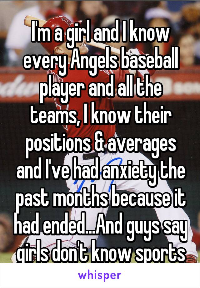 I'm a girl and I know every Angels baseball player and all the teams, I know their positions & averages and I've had anxiety the past months because it had ended...And guys say girls don't know sports