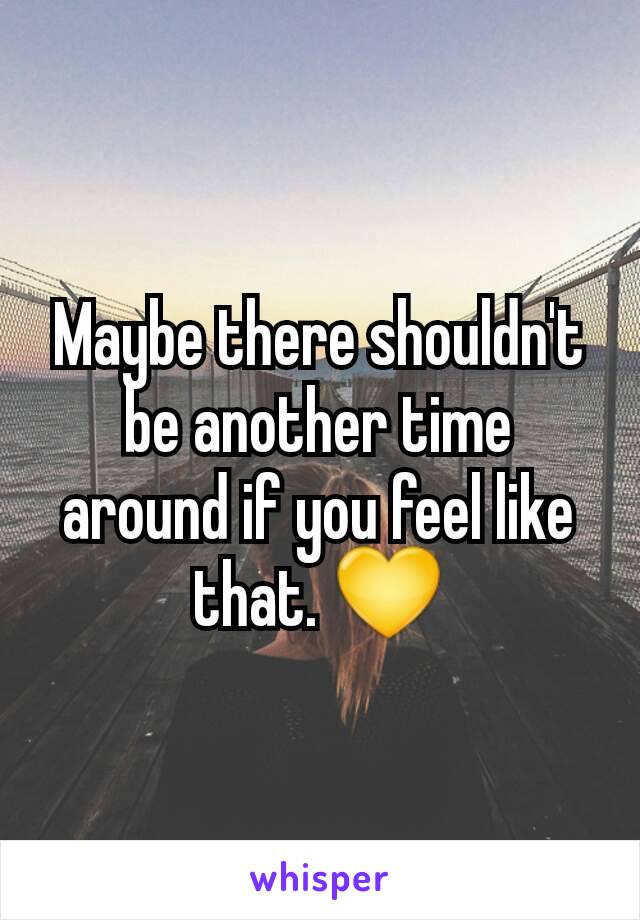 Maybe there shouldn't be another time around if you feel like that. 💛