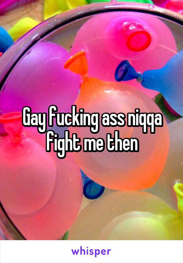 Gay fucking ass niqqa fight me then