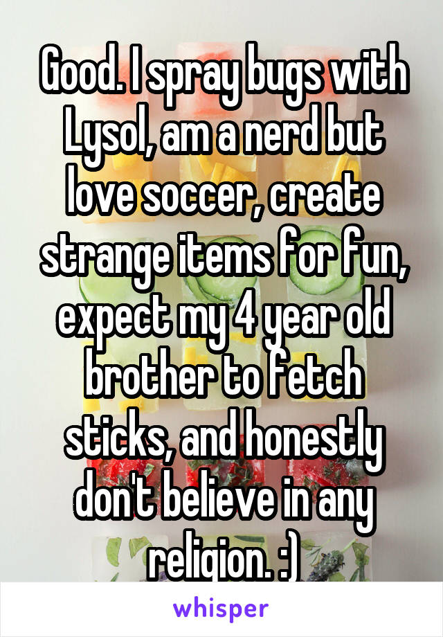 Good. I spray bugs with Lysol, am a nerd but love soccer, create strange items for fun, expect my 4 year old brother to fetch sticks, and honestly don't believe in any religion. :)