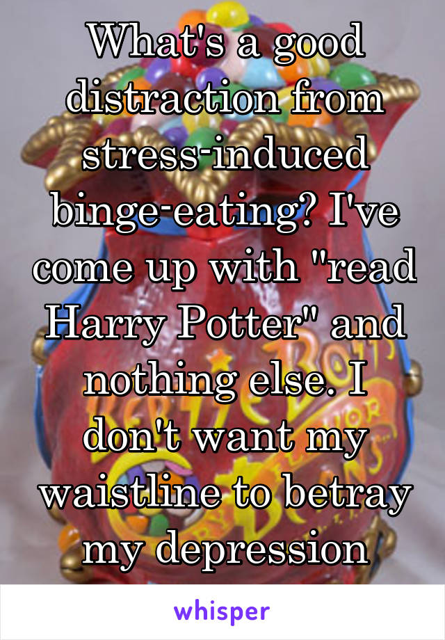 What's a good distraction from stress-induced binge-eating? I've come up with "read Harry Potter" and nothing else. I don't want my waistline to betray my depression anymore.