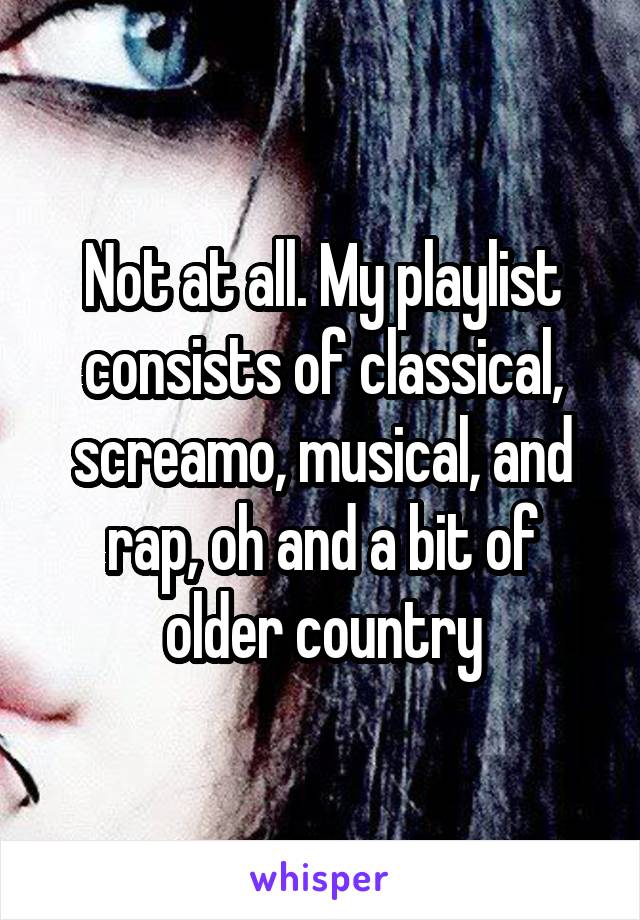 Not at all. My playlist consists of classical, screamo, musical, and rap, oh and a bit of older country