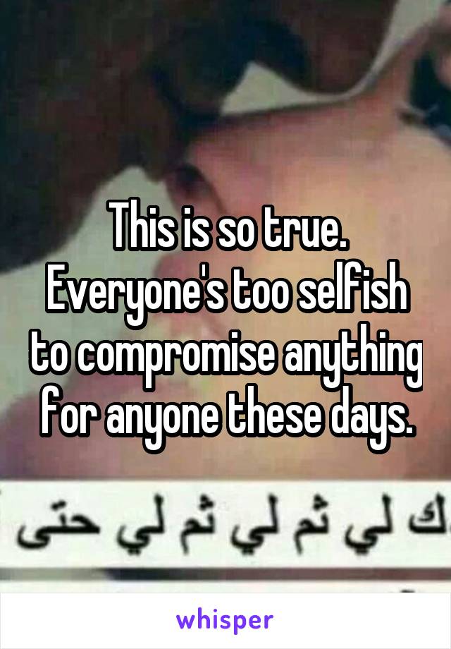 This is so true. Everyone's too selfish to compromise anything for anyone these days.