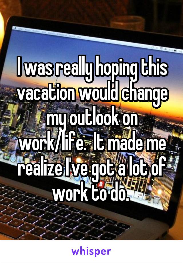 I was really hoping this vacation would change my outlook on work/life.  It made me realize I've got a lot of work to do. 