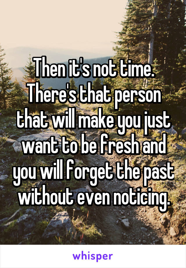 Then it's not time. There's that person that will make you just want to be fresh and you will forget the past without even noticing.