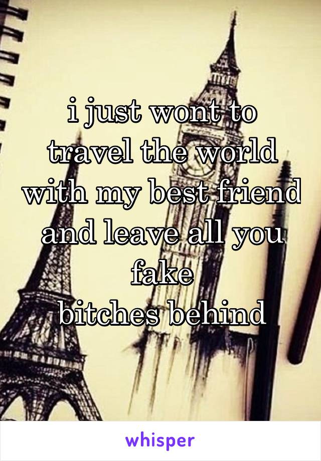 i just wont to travel the world with my best friend and leave all you fake
 bitches behind 
