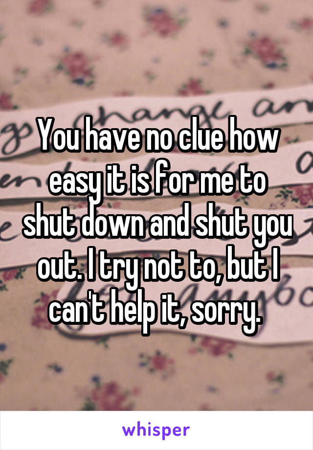 You have no clue how easy it is for me to shut down and shut you out. I try not to, but I can't help it, sorry. 