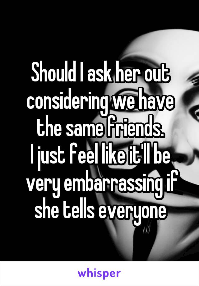 Should I ask her out considering we have the same friends.
I just feel like it'll be
 very embarrassing if she tells everyone