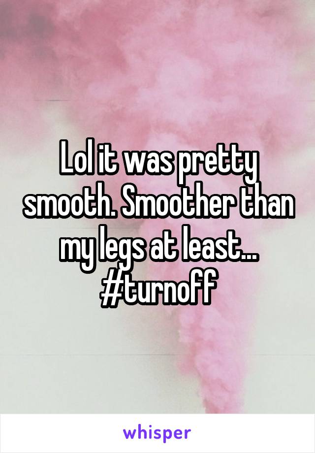 Lol it was pretty smooth. Smoother than my legs at least... #turnoff