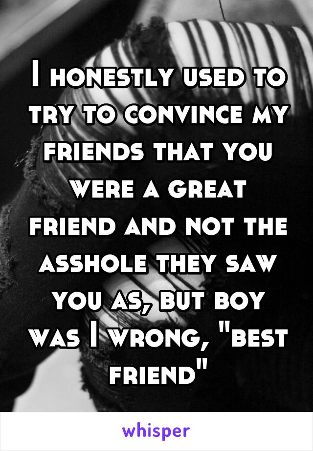 I honestly used to try to convince my friends that you were a great friend and not the asshole they saw you as, but boy was I wrong, "best friend"