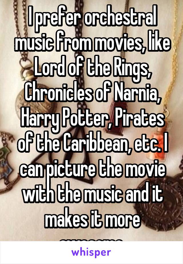 I prefer orchestral music from movies, like Lord of the Rings, Chronicles of Narnia, Harry Potter, Pirates of the Caribbean, etc. I can picture the movie with the music and it makes it more awesome.