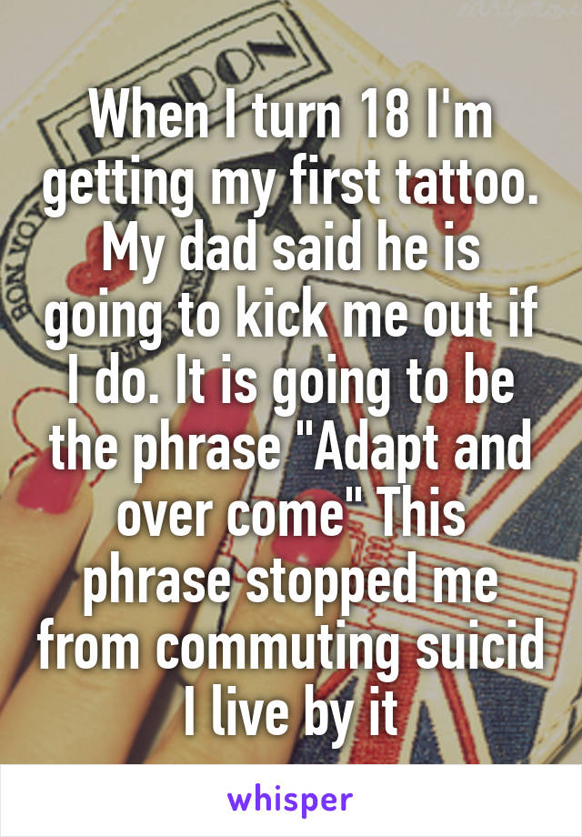 When I turn 18 I'm getting my first tattoo. My dad said he is going to kick me out if I do. It is going to be the phrase "Adapt and over come" This phrase stopped me from commuting suicid I live by it