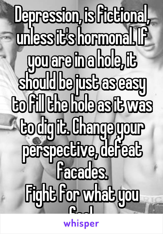 Depression, is fictional, unless it's hormonal. If you are in a hole, it should be just as easy to fill the hole as it was to dig it. Change your perspective, defeat facades.
Fight for what you feel.