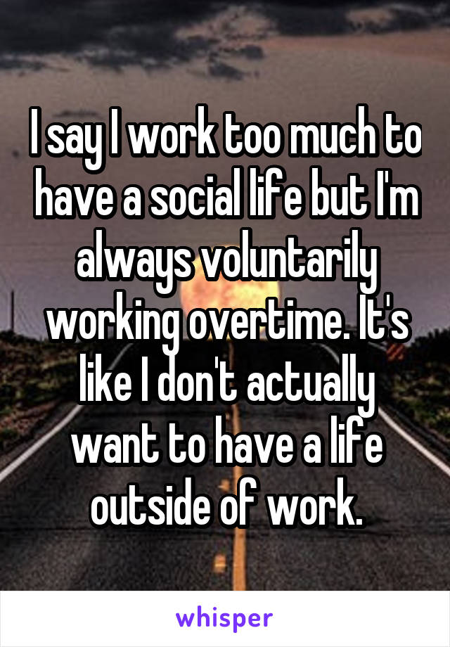 I say I work too much to have a social life but I'm always voluntarily working overtime. It's like I don't actually want to have a life outside of work.