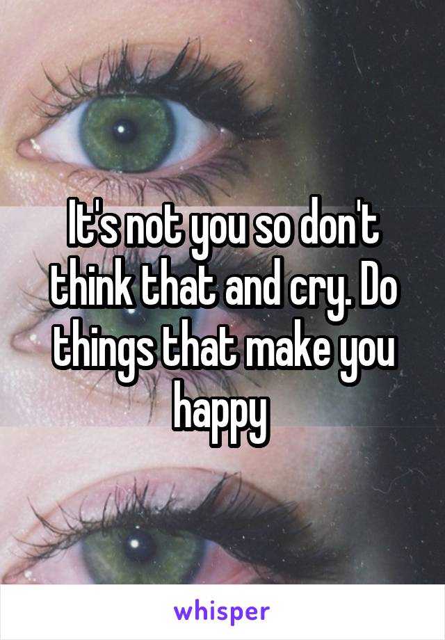 It's not you so don't think that and cry. Do things that make you happy 