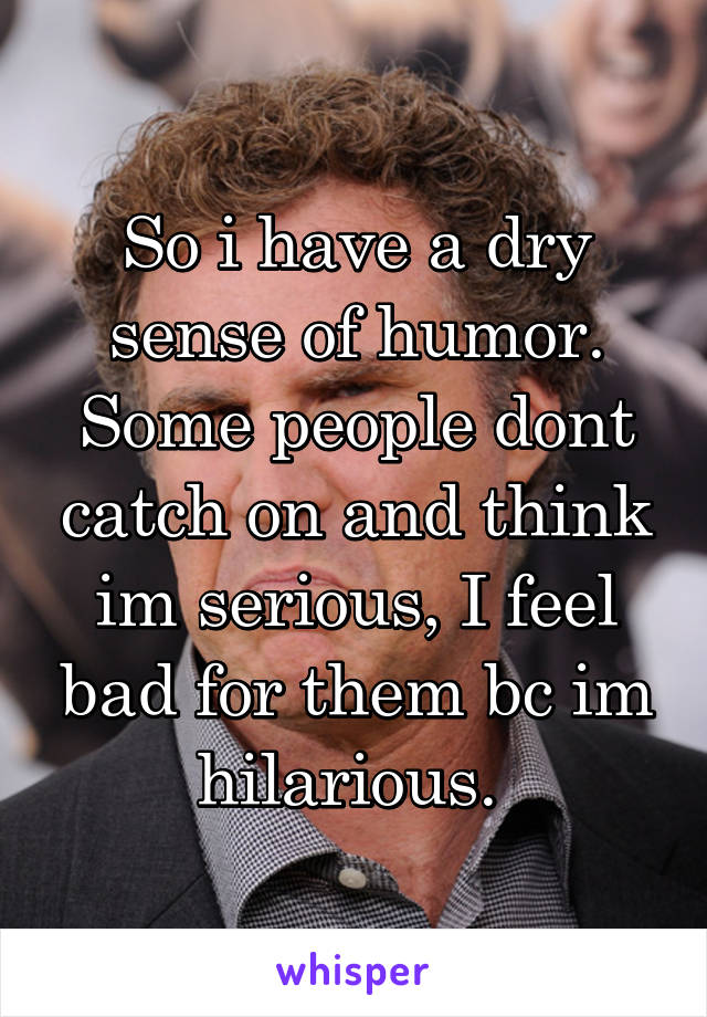 So i have a dry sense of humor. Some people dont catch on and think im serious, I feel bad for them bc im hilarious. 