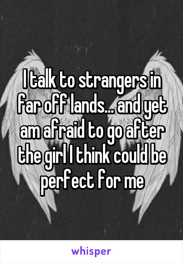 I talk to strangers in far off lands... and yet am afraid to go after the girl I think could be perfect for me