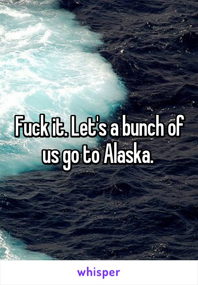 Fuck it. Let's a bunch of us go to Alaska. 