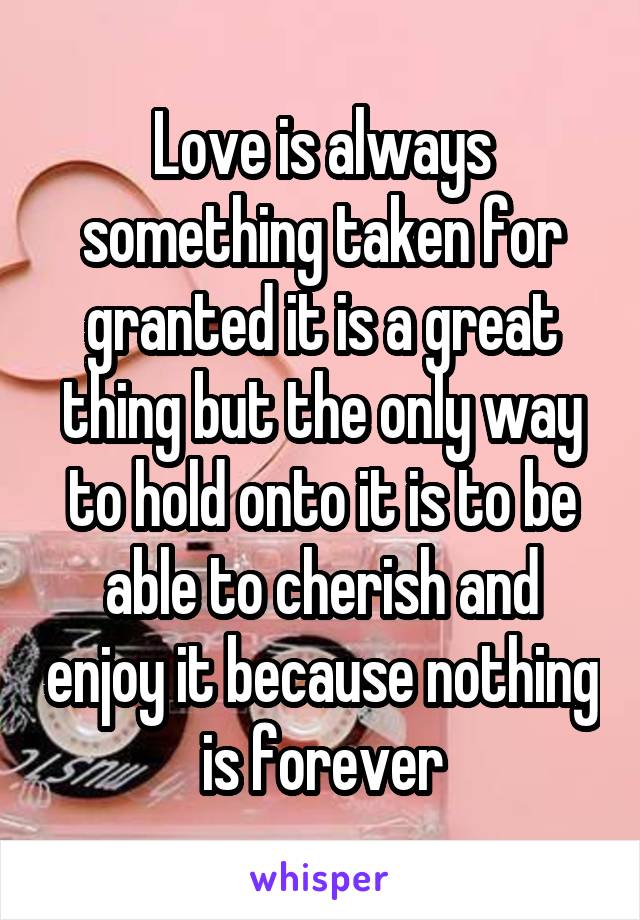 Love is always something taken for granted it is a great thing but the only way to hold onto it is to be able to cherish and enjoy it because nothing is forever