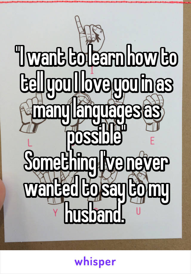 "I want to learn how to tell you I love you in as many languages as possible"
Something I've never wanted to say to my husband. 