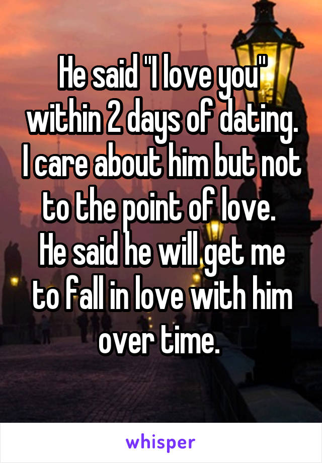 He said "I love you" within 2 days of dating. I care about him but not to the point of love. 
He said he will get me to fall in love with him over time. 
