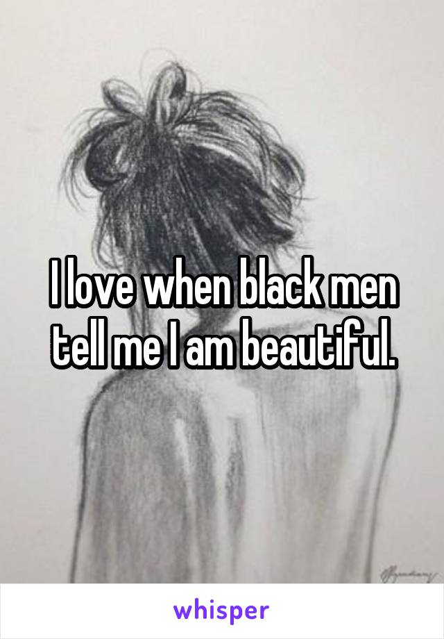 I love when black men tell me I am beautiful.