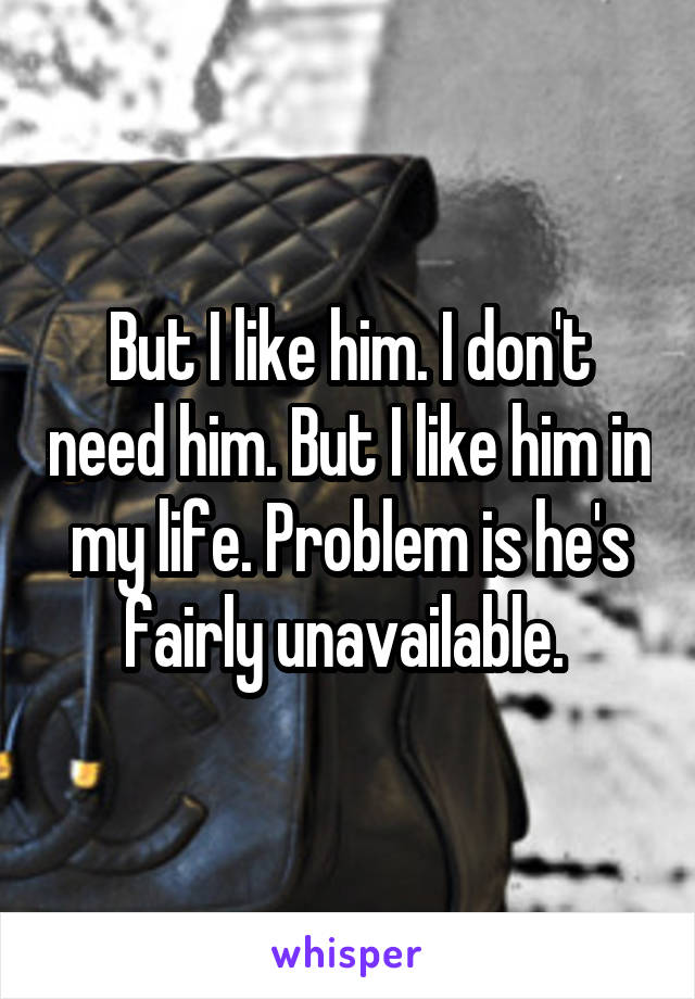 But I like him. I don't need him. But I like him in my life. Problem is he's fairly unavailable. 