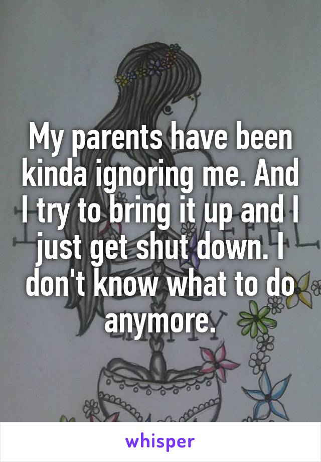 My parents have been kinda ignoring me. And I try to bring it up and I just get shut down. I don't know what to do anymore.