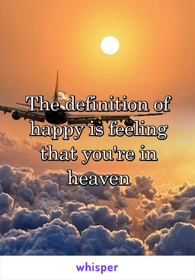 The definition of happy is feeling that you're in heaven