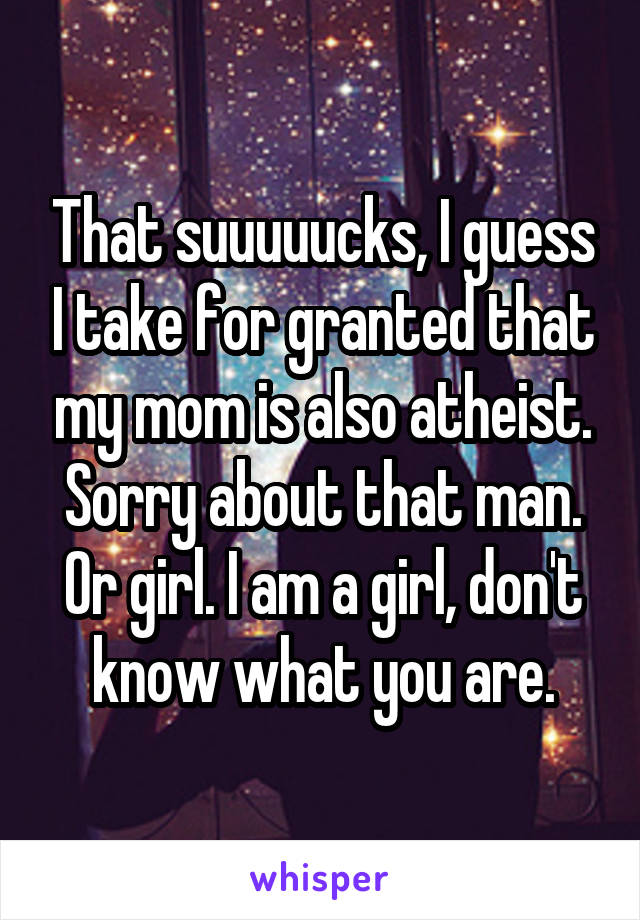 That suuuuucks, I guess I take for granted that my mom is also atheist. Sorry about that man. Or girl. I am a girl, don't know what you are.