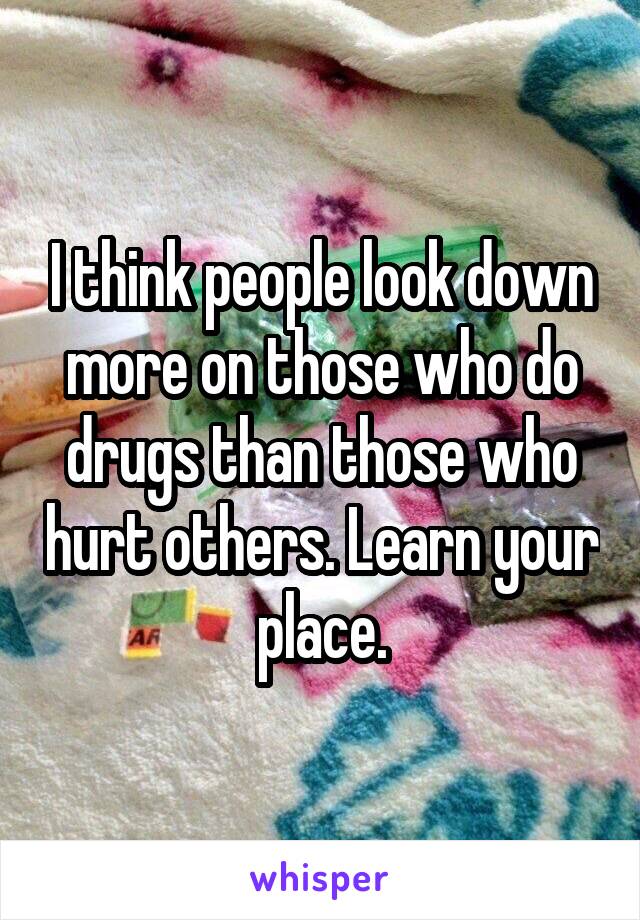 I think people look down more on those who do drugs than those who hurt others. Learn your place.