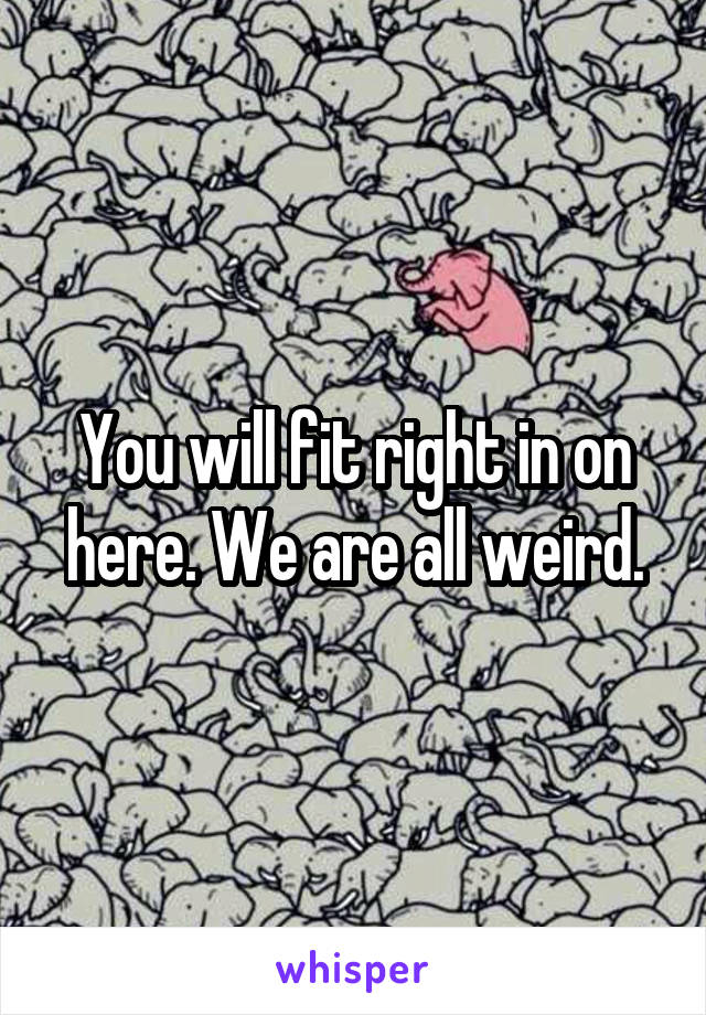 You will fit right in on here. We are all weird.