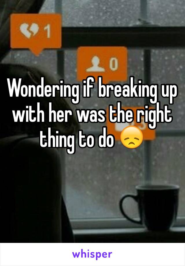 Wondering if breaking up with her was the right thing to do 😞