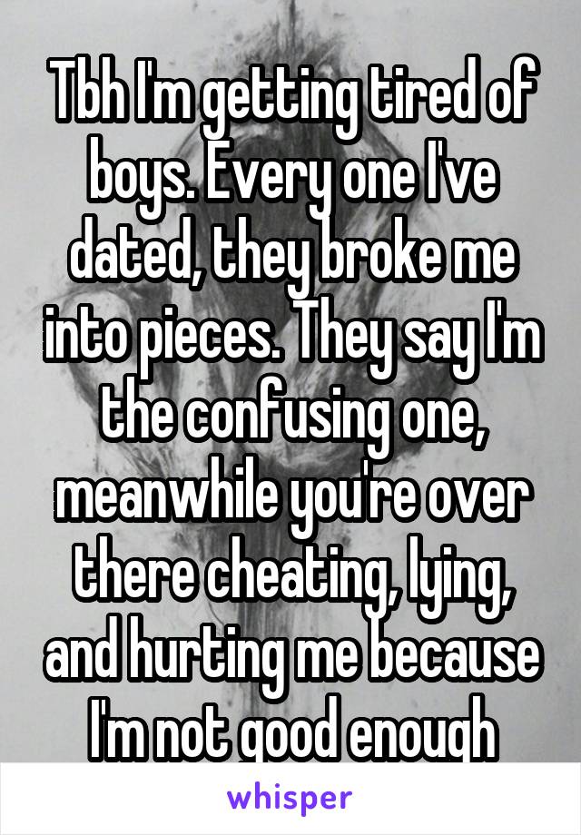 Tbh I'm getting tired of boys. Every one I've dated, they broke me into pieces. They say I'm the confusing one, meanwhile you're over there cheating, lying, and hurting me because I'm not good enough