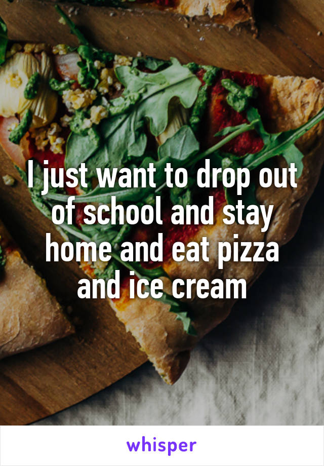 I just want to drop out of school and stay home and eat pizza and ice cream