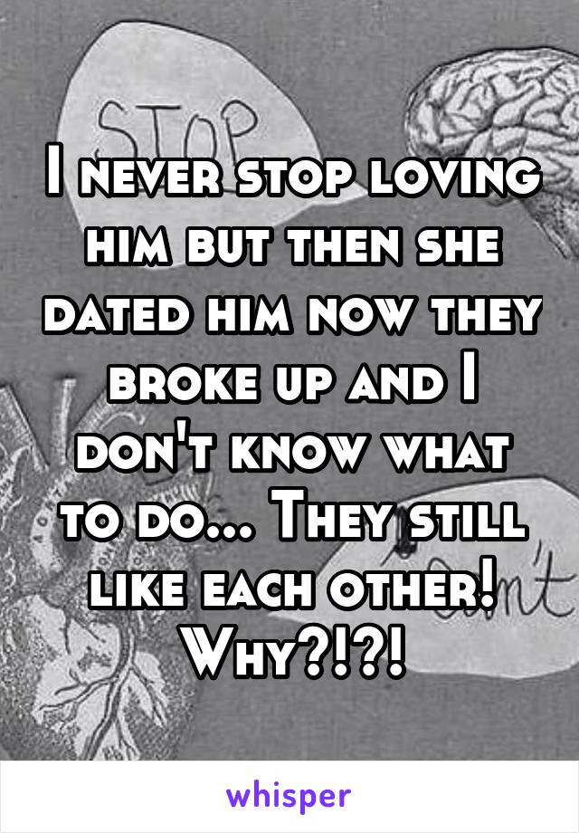 I never stop loving him but then she dated him now they broke up and I don't know what to do... They still like each other! Why?!?!