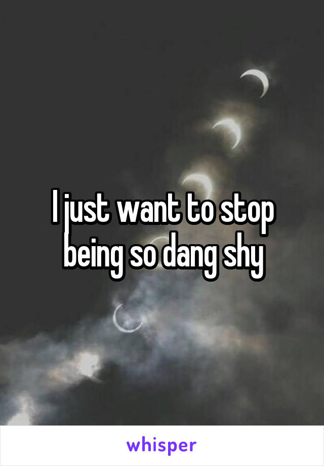 I just want to stop being so dang shy