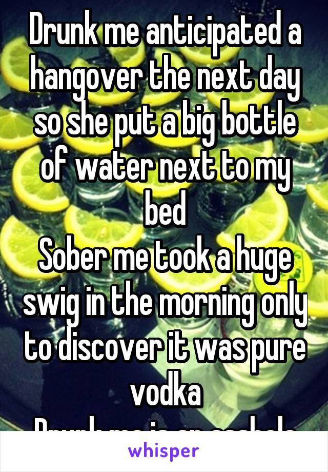 Drunk me anticipated a hangover the next day so she put a big bottle of water next to my bed
Sober me took a huge swig in the morning only to discover it was pure vodka
Drunk me is an asshole