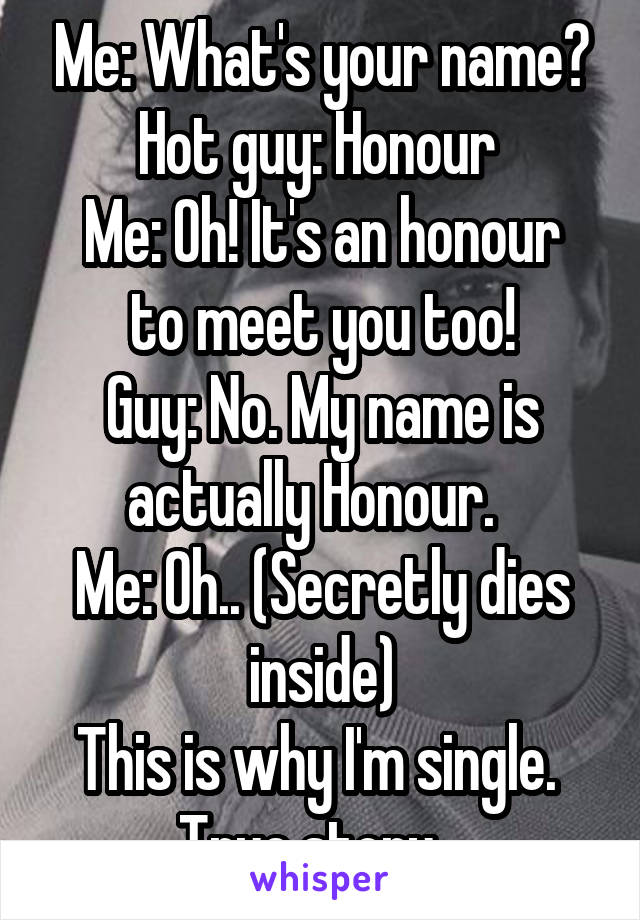 Me: What's your name?
Hot guy: Honour 
Me: Oh! It's an honour to meet you too!
Guy: No. My name is actually Honour.  
Me: Oh.. (Secretly dies inside)
This is why I'm single. 
True story...