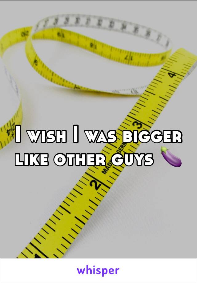 I wish I was bigger like other guys 🍆