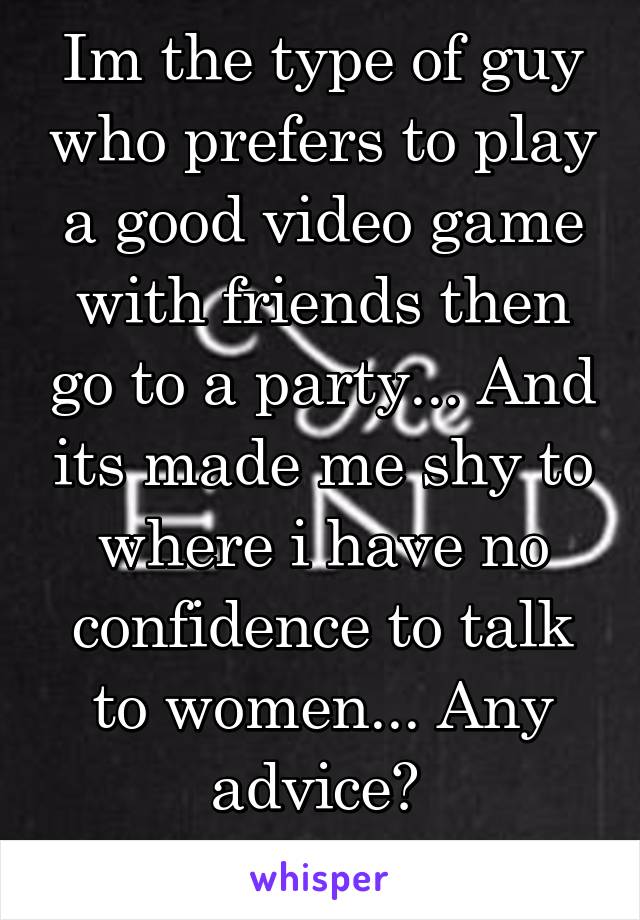 Im the type of guy who prefers to play a good video game with friends then go to a party... And its made me shy to where i have no confidence to talk to women... Any advice? 
Hmu... If u want